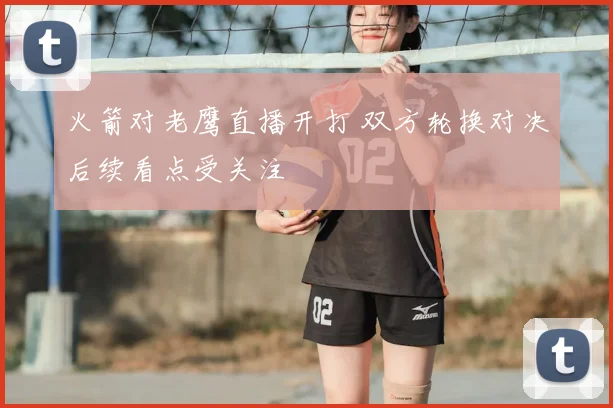 火箭对老鹰直播开打 双方轮换对决后续看点受关注