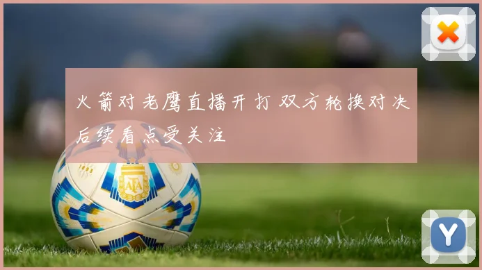火箭对老鹰直播开打 双方轮换对决后续看点受关注