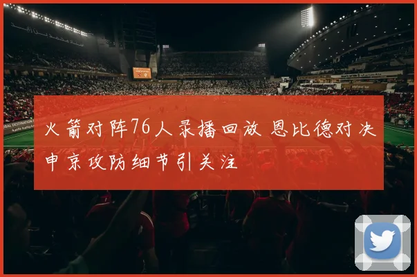 火箭对阵76人录播回放 恩比德对决申京攻防细节引关注