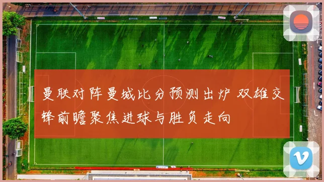 曼联对阵曼城比分预测出炉 双雄交锋前瞻聚焦进球与胜负走向