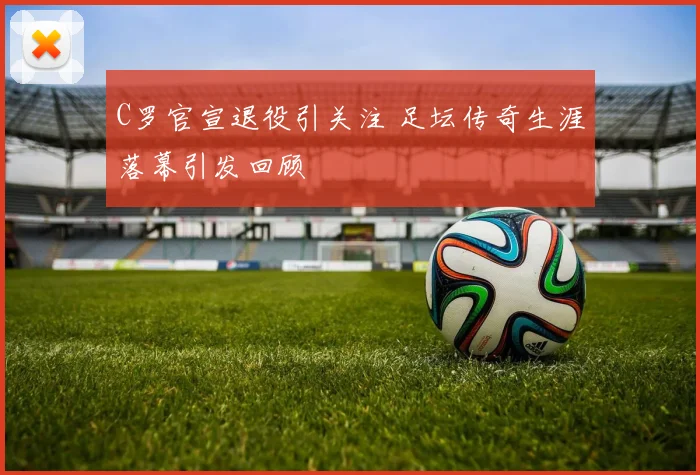 C罗官宣退役引关注 足坛传奇生涯落幕引发回顾
