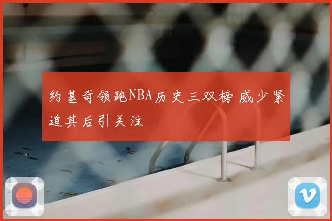 约基奇领跑NBA历史三双榜 威少紧追其后引关注
