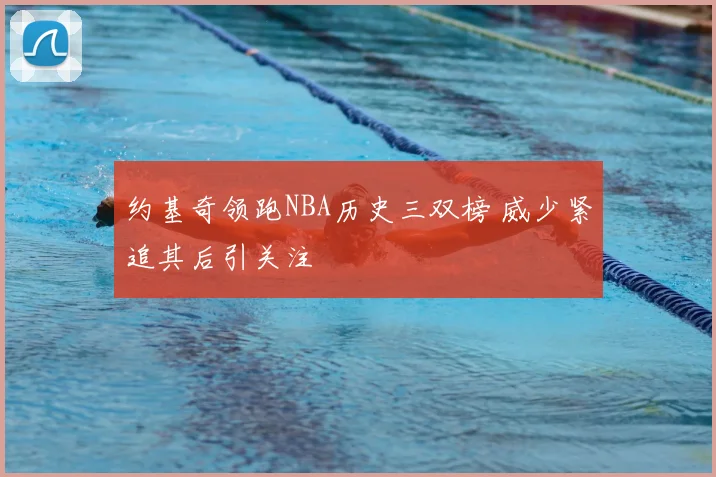 约基奇领跑NBA历史三双榜 威少紧追其后引关注