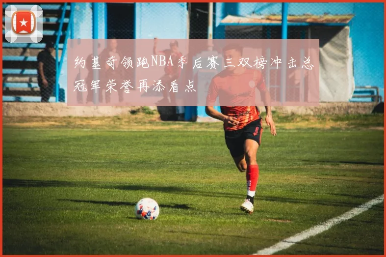 约基奇领跑NBA季后赛三双榜冲击总冠军荣誉再添看点