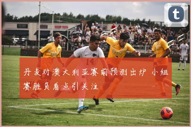 丹麦对澳大利亚赛前预测出炉 小组赛胜负看点引关注