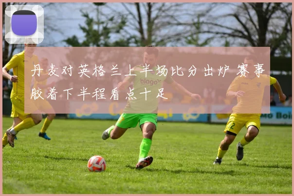 丹麦对英格兰上半场比分出炉 赛事胶着下半程看点十足
