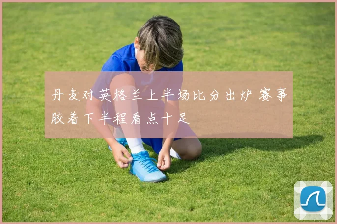 丹麦对英格兰上半场比分出炉 赛事胶着下半程看点十足