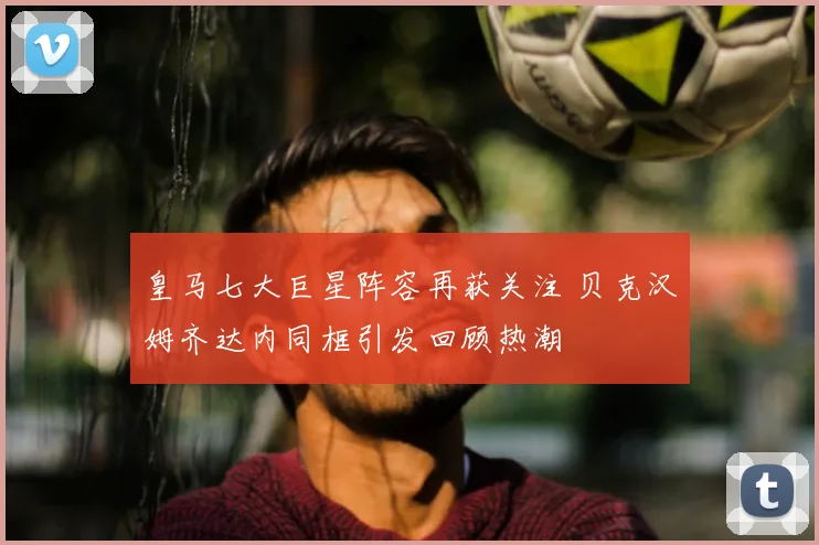皇马七大巨星阵容再获关注 贝克汉姆齐达内同框引发回顾热潮