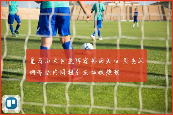 皇马七大巨星阵容再获关注 贝克汉姆齐达内同框引发回顾热潮