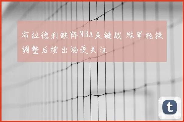 布拉德利缺阵NBA关键战 绿军轮换调整后续出场受关注